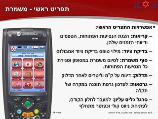 ‫תפריט ראשי - משמרת‬

                                       ‫‪ ‬אפשרויות התפריט הראשי:‬
                    ‫– קריאות: הצגת הנסיעות הפתוחות, הטפסים‬
                                       ‫ודיווחי הזמנים שלהן.‬
                ‫– בדיקת ציוד: מילוי טופס בדיקת ציוד אמבולנס‬
                 ‫– סוף משמרת: לסיום משמרת במסופון וסגירת‬
                                    ‫כל הנסיעות הפתוחות.‬
                         ‫– תדלוק: דיווח על ק"מ וליטרים לאחר תדלוק‬
                          ‫– גרסאות: לעדכון גרסת תוכנה במקרה של‬
                                                       ‫תקלה.‬
                            ‫– סרגל כלים עליון: למעבר לחלון הקודם,‬
                                 ‫לפתיחת ניווט קולי וכפתור מתחלף‬
‫עמוד ‪54 ‬‬    ‫עמוד ‪54 ‬‬                       ‫© כל הזכויות שמורות - צחי הולצברג, מד"א ירושלים‬
 