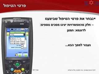 ‫פרטי הטיפול‬

                             ‫‪ ‬נבחר את פרטי הטיפול שביצענו‬
                          ‫– חלק מהאפשרויות יציגו מסכים נוספים:‬
                                            ‫לדוגמא: חמצן‬



                                          ‫נעבור למסך הבא...‬




‫עמוד ‪63 ‬‬     ‫עמוד ‪63 ‬‬                     ‫© כל הזכויות שמורות - צחי הולצברג, מד"א ירושלים‬
 