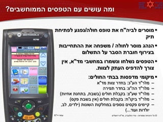 ‫ומה עושים עם הטפסים הממוחשבים?‬

             ‫‪ ‬מוסרים לביה"ח את טופס חולה/נפגע לפתיחת‬
                                                ‫תיק‬
                 ‫‪ ‬הנהג מוסר לחולה / משפחה את ההתחייבות‬
                          ‫בצירוף חוברת הסבר על התשלום‬
                    ‫‪ ‬הטפסים נשלחו ונשמרו במחשבי מד"א, אין‬
                                  ‫צורך להדפיס העתק לצוות.‬
                                 ‫‪ ‬מיקומי מדפסות בבתי החולים:‬
                                       ‫מלר"ד הע"כ: בחדר צוות מד"א‬                       ‫–‬
                                          ‫מלר"ד הה"צ: בחדר תפירה‬                        ‫–‬
                  ‫מלר"ד שע"צ: בקבלת חולים (בשבת, בתחנת אחיות)‬                           ‫–‬
                        ‫מלר"ד ביקו"ח: בקבלת חולים (אין בשבת פקס)‬                        ‫–‬
                   ‫קיימים פקסים נוספים במחלקות השונות (ילדים, לב,‬                       ‫–‬
                                                     ‫יולדות ועוד...)‬
‫עמוד ‪67 ‬‬    ‫עמוד ‪67 ‬‬                         ‫© כל הזכויות שמורות - צחי הולצברג, מד"א ירושלים‬
 