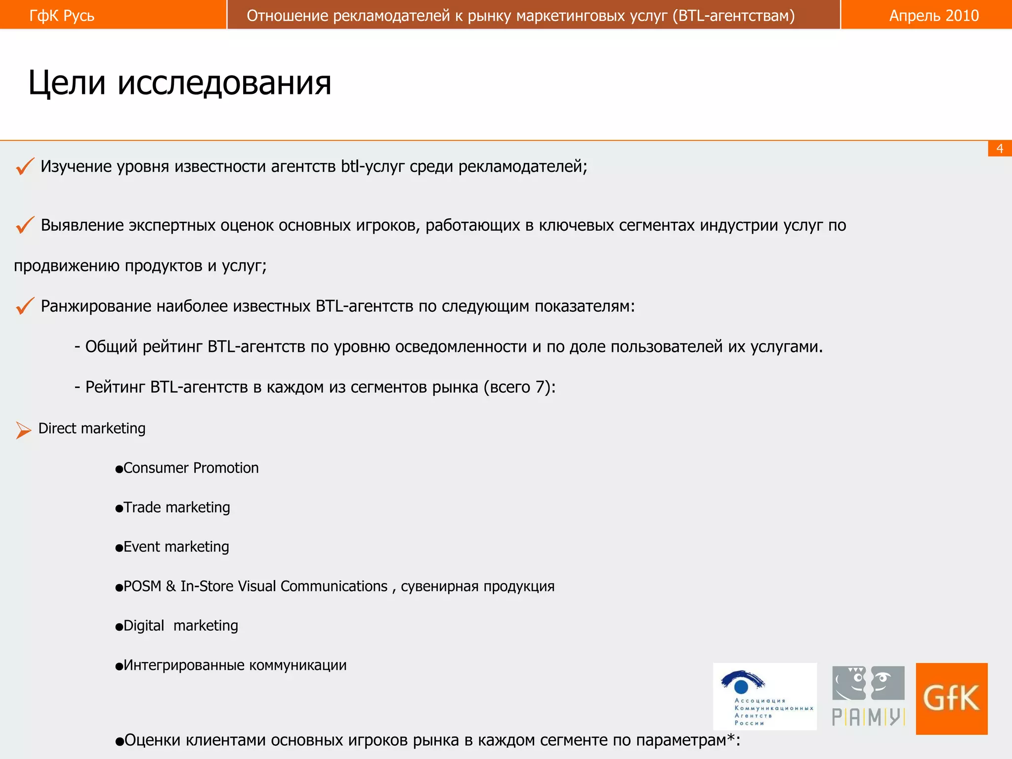 Цели исследования Изучение уровня известности агентств btl-услуг среди рекламодателей; Выявление экспертных оценок основных игроков, работающих в ключевых сегментах индустрии услуг по продвижению продуктов и услуг; Ранжирование наиболее известных BTL-агентств по следующим показателям: - Общий рейтинг BTL-агентств по уровню осведомленности и по доле пользователей их услугами. - Рейтинг  BTL- агентств в каждом из сегментов рынка (всего 7): Direct marketing Consumer Promotion Trade marketing Event marketing POSM & In-Store Visual Communications , сувенирная продукция Digital  marketing Интегрированные коммуникации Оценки клиентами основных игроков рынка в каждом сегменте по параметрам*:   Известность Креативность  Качество исполнения проектов Надежность  *Предварительно параметры оцениваются экспертами по степени значимости при выборе агентства, с последующим  присвоением им весовых коэффициентов. 