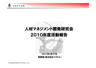 VECTOR




                                人材マネジメント開発研究会
                                 ２０１０年度活動報告



                                               2011年3月31日
                                             事務局（株式会社ベクトル）

All Copyright Reserved, © Vector co. ,Ltd.
 