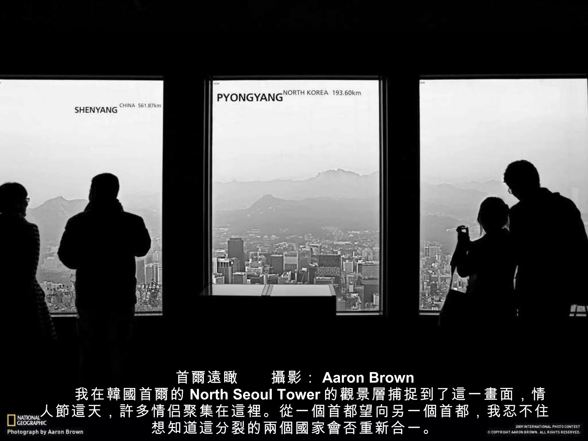 首 爾遠 瞰　　 攝 影： Aaron Brown 　　我在 韓國 首 爾 的 North Seoul Tower 的 觀 景 層 捕捉到了 這 一 畫 面，情人 節這 天， 許 多情侣聚集在 這裡 。 從 一 個 首都望向另一 個 首都，我忍不住想知道 這 分裂的 兩個國 家 會 否重新合一。 