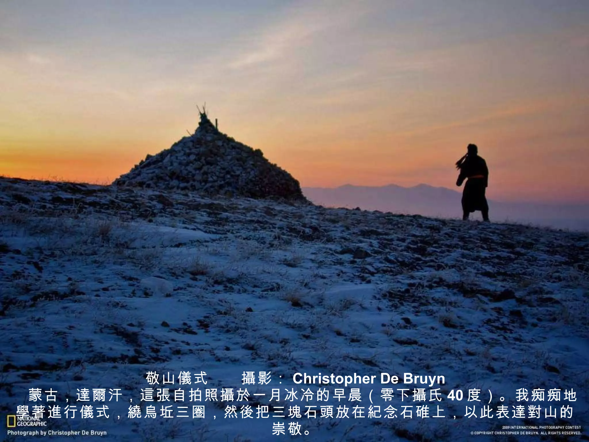 敬山 儀 式　　 攝 影： Christopher De Bruyn 　蒙古， 達爾 汗， 這張 自拍照 攝於 一月冰冷的早晨（零下 攝 氏 40 度）。我痴痴地 學著進 行 儀 式， 繞烏坵 三圈，然 後 把三 塊 石 頭 放在 紀 念石碓上，以此表 達對 山的崇敬。 