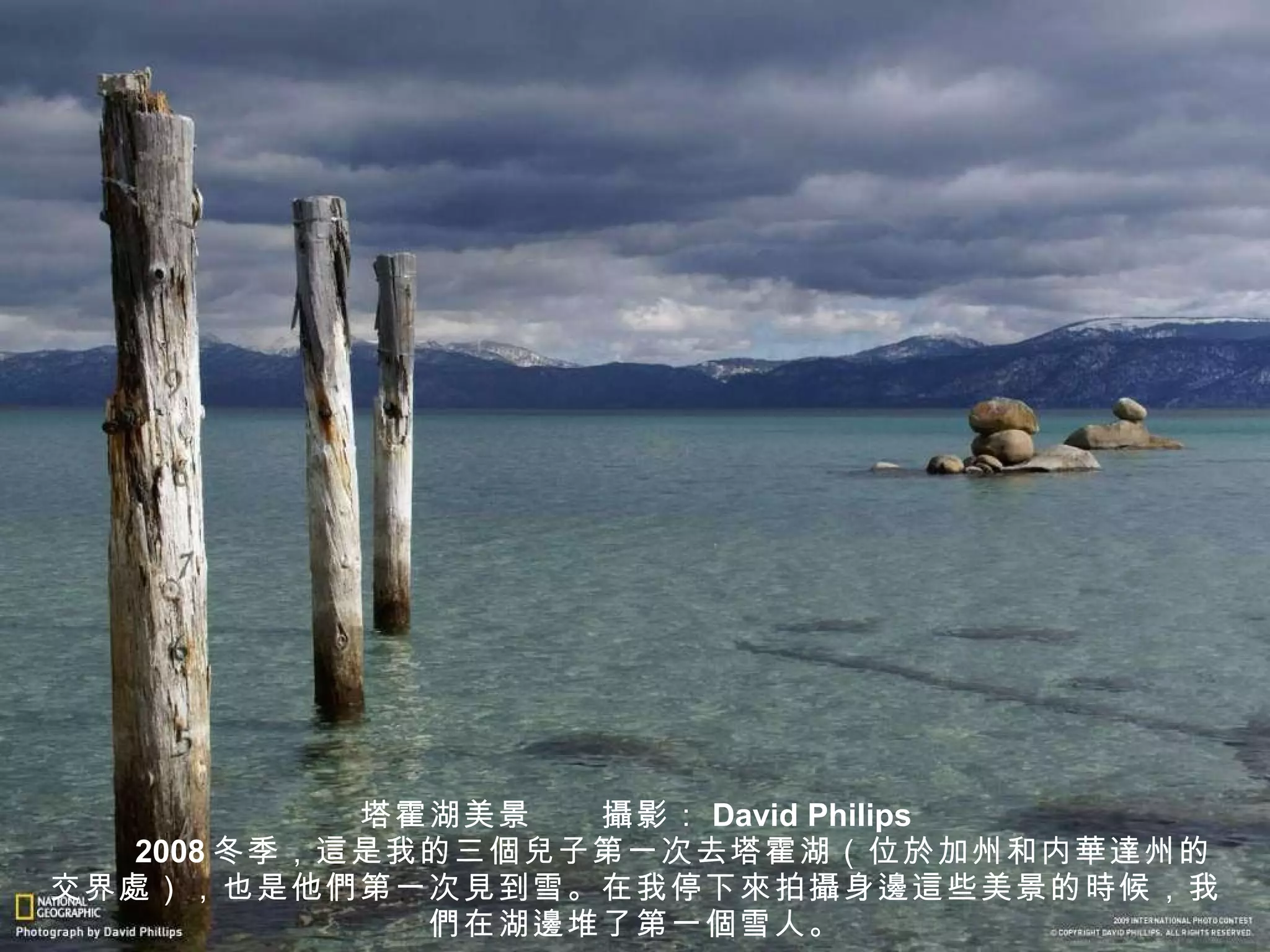 塔霍湖美景　　 攝 影： David Philips 　　 2008 冬季， 這 是我的三 個兒 子第一次去塔霍湖（位 於加州 和内 華達州 的交界 處 ），也是他 們 第一次 見 到雪。在我停下 來 拍 攝 身 邊這 些美景的 時 候，我 們 在湖 邊 堆了第一 個 雪人。 