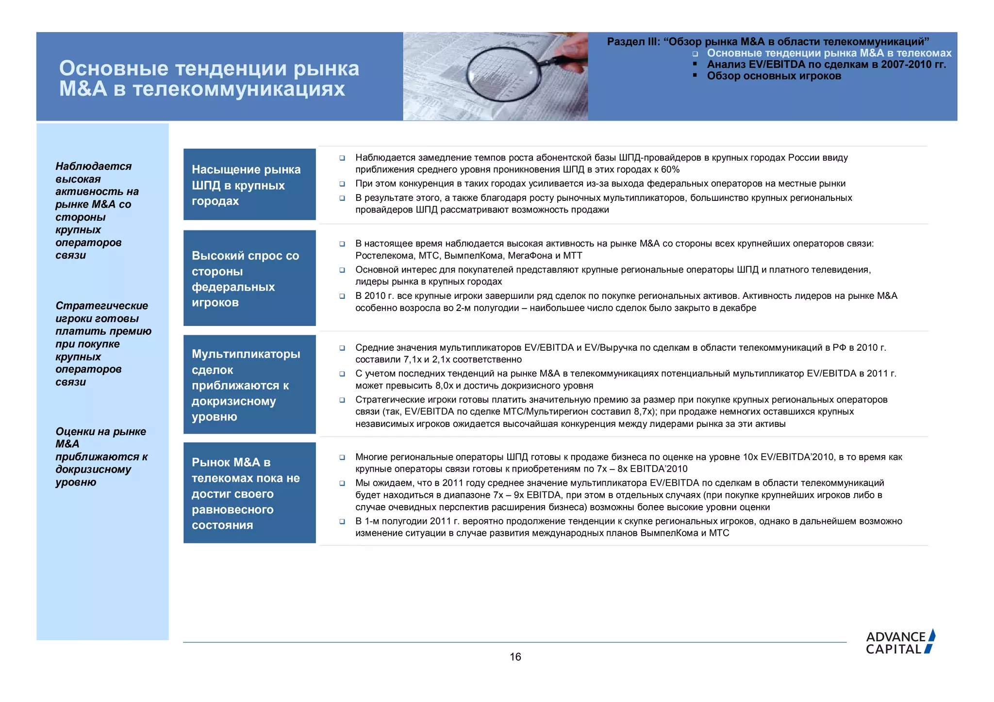 Раздел III: “Обзор рынка M&A в области телекоммуникаций”
                                                                                                                 Основные тенденции рынка M&A в телекомах
                                                                                                                 Анализ EV/EBITDA по сделкам в 2007-2010 гг.
Основные тенденции рынка                                                                                         Обзор основных игроков
M&A в телекоммуникациях


                                         Наблюдается замедление темпов роста абонентской базы ШПД-провайдеров в крупных городах России ввиду
Наблюдается       Насыщение рынка         приближения среднего уровня проникновения ШПД в этих городах к 60%
высокая                                   При этом конкуренция в таких городах усиливается из-за выхода федеральных операторов на местные рынки
активность на
                  ШПД в крупных       

                  городах                В результате этого, а также благодаря росту рыночных мультипликаторов, большинство крупных региональных
рынке M&A со                              провайдеров ШПД рассматривают возможность продажи
стороны
крупных
операторов                               В настоящее время наблюдается высокая активность на рынке M&A со стороны всех крупнейших операторов связи:
связи             Высокий спрос со        Ростелекома, МТС, ВымпелКома, МегаФона и МТТ
                  стороны                Основной интерес для покупателей представляют крупные региональные операторы ШПД и платного телевидения,
                                          лидеры рынка в крупных городах
                  федеральных
                                         В 2010 г. все крупные игроки завершили ряд сделок по покупке региональных активов. Активность лидеров на рынке M&A
Стратегические    игроков                 особенно возросла во 2-м полугодии – наибольшее число сделок было закрыто в декабре
игроки готовы
платить премию
при покупке                              Средние значения мультипликаторов EV/EBITDA и EV/Выручка по сделкам в области телекоммуникаций в РФ в 2010 г.
крупных           Мультипликаторы         составили 7,1x и 2,1x соответственно
операторов        сделок                 С учетом последних тенденций на рынке M&A в телекоммуникациях потенциальный мультипликатор EV/EBITDA в 2011 г.
связи             приближаются к          может превысить 8,0x и достичь докризисного уровня
                  докризисному           Стратегические игроки готовы платить значительную премию за размер при покупке крупных региональных операторов
                                          связи (так, EV/EBITDA по сделке МТС/Мультирегион составил 8,7x); при продаже немногих оставшихся крупных
                  уровню
                                          независимых игроков ожидается высочайшая конкуренция между лидерами рынка за эти активы
Оценки на рынке
M&A
приближаются к                           Многие региональные операторы ШПД готовы к продаже бизнеса по оценке на уровне 10x EV/EBITDA’2010, в то время как
                  Рынок M&A в             крупные операторы связи готовы к приобретениям по 7x – 8x EBITDA’2010
докризисному
уровню            телекомах пока не      Мы ожидаем, что в 2011 году среднее значение мультипликатора EV/EBITDA по сделкам в области телекоммуникаций
                  достиг своего           будет находиться в диапазоне 7x – 9x EBITDA, при этом в отдельных случаях (при покупке крупнейших игроков либо в
                  равновесного            случае очевидных перспектив расширения бизнеса) возможны более высокие уровни оценки
                                         В 1-м полугодии 2011 г. вероятно продолжение тенденции к скупке региональных игроков, однако в дальнейшем возможно
                  состояния
                                          изменение ситуации в случае развития международных планов ВымпелКома и МТС




                                                                          16
 