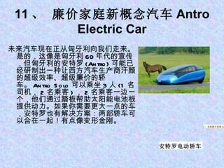 11 、 廉价家庭新概念汽车 Antro Electric Car 未来汽车现在正从匈牙利向我们走来。是的，这像是匈牙利 60 年代的宣传，但匈牙利的安特罗 (Antro) 可能已经研制出一种让西方汽车生产商汗颜的超级效率、超级廉价的轿车。 Antro Solo 可以乘坐 3 人 (1 名司机， 2 名乘客 ) ， 2 名乘客一边一个，他们通过踏板帮助太阳能电池板提供动力。如果你需要更大一点的车，安特罗也有解决方案：两部轿车可以合在一起！有点像变形金刚。 1 、苹果平板电脑 iPad 5 、自助刷卡系统 Square 5 、自助刷卡系统 Square 安特罗电动轿车 
