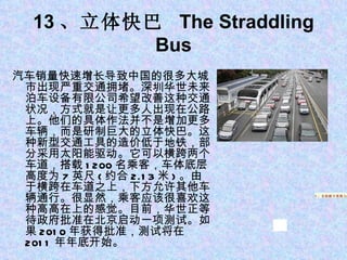 13 、立体快巴  The Straddling Bus 汽车销量快速增长导致中国的很多大城市出现严重交通拥堵。深圳华世未来泊车设备有限公司希望改善这种交通状况，方式就是让更多人出现在公路上。他们的具体作法并不是增加更多车辆，而是研制巨大的立体快巴。这种新型交通工具的造价低于地铁，部分采用太阳能驱动。它可以横跨两个车道，搭载 1200 名乘客，车体底层高度为 7 英尺 ( 约合 2.13 米 ) 。由于横跨在车道之上，下方允许其他车辆通行。很显然，乘客应该很喜欢这种高高在上的感觉。目前，华世正等待政府批准在北京启动一项测试。如果 2010 年获得批准，测试将在 2011 年年底开始。 1 、苹果平板电脑 iPad 5 、自助刷卡系统 Square 5 、自助刷卡系统 Square 