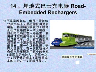 14 、埋地式巴士充电器 Road-Embedded Rechargers 这不是灵魂列车，但是一些首尔公共汽车不久后将能获得更多电能。韩国科技学院的工程师正在试验路面嵌入式充电器，他们把电热丝埋入路基里，利用磁性把能量转移给从路面上经过的电车。位于首尔南部果川市的一个游乐园里的原型，是世界上第一个这种设施，研究人员表示，有一天这项技术会使电动车辆利用更小的电池 ( 是现在的电池大小的五分之一 ) 和更低的成本 ( 是当前成本的三分之一 ) 正常行驶。。 1 、苹果平板电脑 iPad 5 、自助刷卡系统 Square 路面嵌入式充电器 