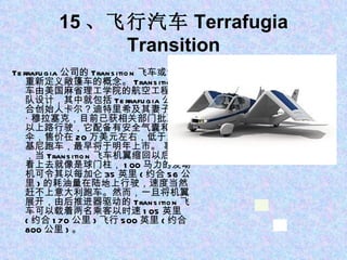 15 、飞行汽车 Terrafugia Transition Terrafugia 公司的 Transition 飞车或许会重新定义敞篷车的概念。 Transition 飞车由美国麻省理工学院的航空工程师团队设计，其中就包括 Terrafugia 公司联合创始人卡尔？迪特里希及其妻子安娜 · 穆拉塞克，目前已获相关部门批准可以上路行驶，它配备有安全气囊和降落伞，售价在 20 万美元左右，低于兰博基尼跑车，最早将于明年上市。 事实上，当 Transition 飞车机翼缩回以后，它看上去就像是球门柱， 100 马力的发动机可令其以每加仑 35 英里 ( 约合 56 公里 ) 的耗油量在陆地上行驶，速度当然赶不上意大利跑车。然而，一旦将机翼展开，由后推进器驱动的 Transition 飞车可以载着两名乘客以时速 105 英里 ( 约合 170 公里 ) 飞行 500 英里 ( 约合 800 公里 ) 。 