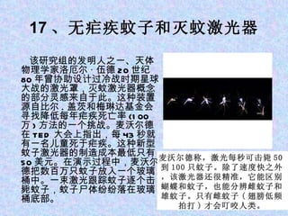 17 、无疟疾蚊子和灭蚊激光器 　　该研究组的发明人之一、天体物理学家洛厄尔 · 伍德 20 世纪 80 年曾协助设计过冷战时期星球大战的激光罩，灭蚊激光器概念的部分灵感来自于此。这种装置源自比尔 . 盖茨和梅琳达基金会寻找降低每年疟疾死亡率 (100 万 ) 方法的一个挑战。麦沃尔德在 TED 大会上指出，每 43 秒就有一名儿童死于疟疾。这种新型蚊子激光器的制造成本最低只有 50 美元。在演示过程中，麦沃尔德把数百万只蚊子放入一个玻璃桶中。一束激光跟踪蚊子逐个击毙蚊子，蚊子尸体纷纷落在玻璃桶底部。 麦沃尔德称，激光每秒可击毙 50 到 100 只蚊子。除了速度快之外，该激光器还很精准，它能区别蝴蝶和蚊子，也能分辨雌蚊子和雄蚊子。只有雌蚊子 ( 翅膀低频拍打 ) 才会叮咬人类。 