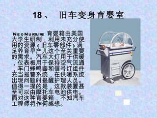 18 、 旧车变身育婴室 　 NeoNurture 育婴箱由美国大学生研制，利用未充分使用的资源 ( 旧车零部件 ) 满足养育早产儿这个至关重要的需求。汽车大灯用于供暖，仪表板用于保持空气流通，车门蜂鸣器和信号灯组件充当报警系统，在供暖系统出现问题时提醒护理人员。值得一提的是，这款装置甚至可以由摩托车电池供电。面对这种育婴箱，不知汽车工程师将作何感想。 