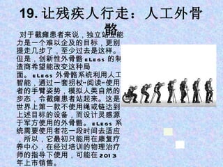 19. 让残疾人行走：人工外骨骼 对于截瘫患者来说，独立站立能力是一个难以企及的目标，更别提走几步了，至少过去是这样。但是，创新性外骨骼 eLegs 的制造商希望能改变这种局面。 eLegs 外骨骼系统利用人工智能，通过一套拐杖“阅读”使用者的手臂姿势，模拟人类自然的步态，令截瘫患者站起来。这是世界上第一款不使用绳或链达到上述目标的设备，而设计灵感源于军方使用的外骨骼。 eLegs 系统需要使用者花一段时间去适应，所以，它最初只能用在康复疗养中心，在经过培训的物理治疗师的指导下使用，可能在 2013 年上市销售。 