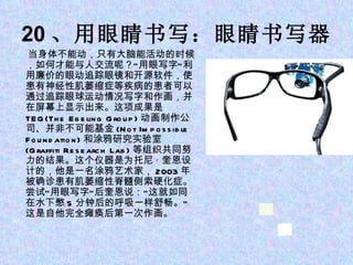 20 、用眼睛书写：眼睛书写器 当身体不能动，只有大脑能活动的时候，如何才能与人交流呢？“用眼写字”利用廉价的眼动追踪眼镜和开源软件，使患有神经性肌萎缩症等疾病的患者可以通过追踪眼球运动情况写字和作画，并在屏幕上显示出来。这项成果是 TEG(The Ebeling Group) 动画制作公司、并非不可能基金 (Not Impossible Foundation) 和涂鸦研究实验室 (Graffiti Research Lab) 等组织共同努力的结果。这个仪器是为托尼 · 奎恩设计的，他是一名涂鸦艺术家， 2003 年被确诊患有肌萎缩性脊髓侧索硬化症。尝试“用眼写字”后奎恩说：“这就如同在水下憋 5 分钟后的呼吸一样舒畅。”这是自他完全瘫痪后第一次作画。 