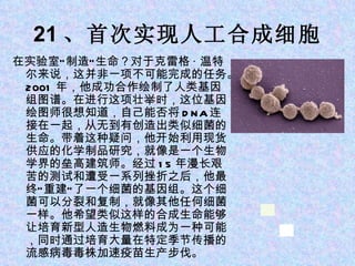 21 、首次实现人工合成细胞 在实验室“制造”生命？对于克雷格 · 温特尔来说，这并非一项不可能完成的任务。 2001 年，他成功合作绘制了人类基因组图谱。在进行这项壮举时，这位基因绘图师很想知道，自己能否将 DNA 连接在一起，从无到有创造出类似细菌的生命。带着这种疑问，他开始利用现货供应的化学制品研究，就像是一个生物学界的垒高建筑师。经过 15 年漫长艰苦的测试和遭受一系列挫折之后，他最终“重建”了一个细菌的基因组。这个细菌可以分裂和复制，就像其他任何细菌一样。他希望类似这样的合成生命能够让培育新型人造生物燃料成为一种可能，同时通过培育大量在特定季节传播的流感病毒毒株加速疫苗生产步伐。 