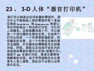 23 、 3-D 人体“器官打印机” 我们可以制造出任何机器的零部件，那为什么不能制造人体的零部件呢？圣地亚哥的 Invetech  和 Organovo 两家公司合作研制出一种点阵打印机，可打印人体器官。这款装置体型小巧，可以装进一个消过毒的生物安全柜。它由两个打印头构成，一个负责喷射凝胶体，形成器官的支架，另一个负责往支架内填充活细胞，打印器官的精确度可达到微米级。肝脏、肾脏以及包括牙齿在内的其他身体零部件都可以实现“按需打印”。借助于 3D 生物打印机，患者无需等待捐献者的出现。由于所用细胞完全从患者本人身上提取，因此也不必担心出现排斥反应。 