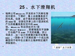 25 、水下滑翔机 瑞典公司 Minesto 开发的水下风筝在海流中俯冲、下潜时，看上去就像是孩子的玩具。但是，由于海水的密度是空气的 800 倍，安装在风筝上的小型涡轮机产生的能量就是在空中的 800 倍。 Minesto 称这项技术为“深绿” (Deep Green) ，即便海面风平浪静，它也能产生 500  千瓦的能量。该公司表示，这一设计将使潮汐能市场增加 80% 。“深绿”水下风筝的第一个成比例模型将于明年在北爱尔兰海岸附近揭开神秘面纱。   “ 深绿”水下风筝 