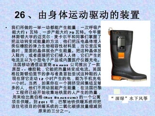 26 、由身体运动驱动的装置 我们所做的一举一动都能产生能量：一次呼吸产能大约 1 瓦特，一步产能大约 70 瓦特。今年普林斯顿大学的迈克尔 · 麦卡尔平和同事们掌握了把运动转变成能量的方法，他们把压电晶体埋入类似橡胶的弹力生物相容性材料里，当它受压弯曲时，里面的晶体就会产生能量。把这种晶体放入鞋内，或者直接把它们植入人体，它们产生的电流足以为小型电子产品或内置医疗仪器充电。 法国移动通信运营商 Or ange 公司推出了一款原型 -- 橡胶靴，它能把热量转变成电流。英国格拉斯顿伯里节的参与者是首批尝试这种鞋的人。现在穿它走动 12 小时产生的电，能为手机充电一小时。当然，如果你在一个拥挤空间集结足够多的人，他们不用动就能产生能量：在法国巴黎，工程师已经开始收集地铁里的人产生的热量，用来给比奥伯格 (Rue Beaubourg) 的一个公寓项目供暖。到 2011 年，巴黎地铁供暖系统将把该住宅项目的供暖系统的二氧化碳排放量缩减到原来的三分之一。  “ 深绿”水下风筝 