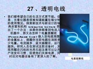 27 、透明电线 我们都希望自己的生活方式更节能。但是，光看仪器表很难知道能量在每分钟的使用情况。探索新技术与新设计的瑞典非营利机构  Interactive Institute 想出了一个办法：如果你亲眼看到电流入机器中，那又会怎样？电量提醒线 (Power Aware Cord) 嵌入到电缆周围的金属丝上，提醒你当前电器在消耗多少电量。电流越多，蓝光越醒目、运行越快。研究人员在测试这款设备时，发现用醒目闪烁的光亮引起注意可以让用户改变坏习惯，促使他们关掉电源，同时还对电器设备有了更深入的了解。 电量提醒线 