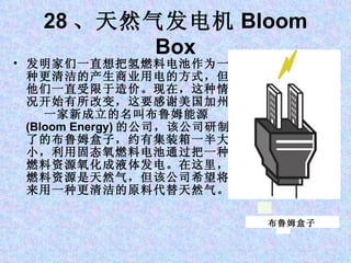 28 、天然气发电机 Bloom Box 发明家们一直想把氢燃料电池作为一种更清洁的产生商业用电的方式，但他们一直受限于造价。现在，这种情况开始有所改变，这要感谢美国加州一家新成立的名叫布鲁姆能源 (Bloom Energy) 的公司，该公司研制了的布鲁姆盒子，约有集装箱一半大小，利用固态氧燃料电池通过把一种燃料资源氧化成液体发电。在这里，燃料资源是天然气，但该公司希望将来用一种更清洁的原料代替天然气。 布鲁姆盒子 