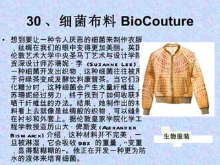 30 、细菌布料 BioCouture 想到要让一种令人厌恶的细菌来制作衣服，丝绸在我们的眼中变得更加美丽。英国伦敦艺术大学中央圣马丁艺术与设计学院资深设计师苏珊妮 · 李  (Suzanne Lee) 用一种细菌开发出织物，这种细菌往往被用于将绿茶变成发酵饮料康普茶。当它们消化糖分时，这种细菌会产生大量纤维丝，苏珊妮经过努力，终于找到了如何收获和晒干纤维丝的办法。结果，她制作出的材料看上去就像是丝绸般的织物，可以缝制在衬衫和外套上。据伦敦皇家学院化学工程学教授亚历山大 · 俾斯麦 (Alexander Bismarck) 介绍，这种材料并不完美，一旦被淋湿，它会吸收 98% 的重量，“变重，显得黏糊糊的”。他正在开发一种更为防水的液体来培育细菌。 生物服装 