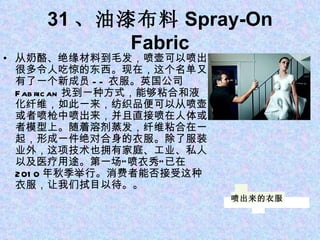 31 、油漆布料 Spray-On Fabric 从奶酪、绝缘材料到毛发，喷壶可以喷出很多令人吃惊的东西。现在，这个名单又有了一个新成员 -- 衣服。英国公司 Fabrican 找到一种方式，能够粘合和液化纤维，如此一来，纺织品便可以从喷壶或者喷枪中喷出来，并且直接喷在人体或者模型上。随着溶剂蒸发，纤维粘合在一起，形成一件绝对合身的衣服。除了服装业外，这项技术也拥有家庭、工业、私人以及医疗用途。第一场“喷衣秀”已在 2010 年秋季举行。消费者能否接受这种衣服，让我们拭目以待。。 喷出来的衣服 