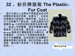 32 、标价牌服装 The Plastic-Fur Coat 　我们大部分人会想也不想就把这些讨厌的塑料价签扣钉扔掉，但是马丁 · 马吉拉时装屋设计的别具一格的外套，为这 2.9 万个价签赋予了新生命。这家法国前卫时装屋用 42 小时把这些价签绣在皮革外套上，组成人字形图案，使这件普通外套转眼具有了时尚元素：假毛皮。 Cooper-Hewitt 国家设计博物馆馆长马提尔达 · 麦克奎德说：“它传达了可持续性的信息，但又不失幽默感。这说明我们应该着眼于重复利用我们的资源。我们在扔掉一些东西前，要先停下来思考一下它是否还有别的用。” 塑料毛皮外套 