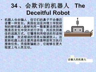 34 、会欺诈的机器人  The Deceitful Robot 机器人也会骗人，但它们的鼻子不会像匹诺曹一样变长。美国佐治亚州理工学院研制的新机器人能够利用一整套算法探测周围是否发生冲突并进行评估，而后找到最佳的逃跑方式。它懂得利用错误的形迹制造假象，发送错误的信息以躲避敌人。这款新机器人的主要用途将是帮助军方执行搜救任务。凭借欺骗能力，它能够在更大程度上与人类互动。 会骗人的机器人 