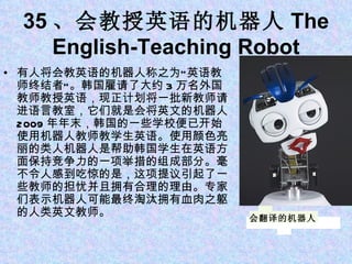 35 、会教授英语的机器人 The English-Teaching Robot 有人将会教英语的机器人称之为“英语教师终结者”。韩国雇请了大约 3 万名外国教师教授英语，现正计划将一批新教师请进语言教室，它们就是会将英文的机器人。 2009 年年末，韩国的一些学校便已开始使用机器人教师教学生英语。使用颜色亮丽的类人机器人是帮助韩国学生在英语方面保持竞争力的一项举措的组成部分。毫不令人感到吃惊的是，这项提议引起了一些教师的担忧并且拥有合理的理由。专家们表示机器人可能最终淘汰拥有血肉之躯的人类英文教师。 会翻译的机器人 