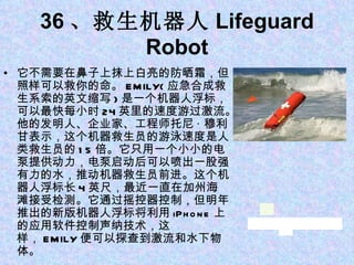 36 、救生机器人 Lifeguard Robot 它不需要在鼻子上抹上白亮的防晒霜，但照样可以救你的命。 EMILY( 应急合成救生系索的英文缩写 ) 是一个机器人浮标，可以最快每小时 24 英里的速度游过激流。他的发明人、企业家、工程师托尼 · 穆利甘表示，这个机器救生员的游泳速度是人类救生员的 15 倍。它只用一个小小的电泵提供动力，电泵启动后可以喷出一股强有力的水，推动机器救生员前进。这个机器人浮标长 4 英尺，最近一直在加州海滩接受检测。它通过摇控器控制，但明年推出的新版机器人浮标将利用 iPhone 上的应用软件控制声纳技术，这样， EMILY 便可以探查到激流和水下物体。 