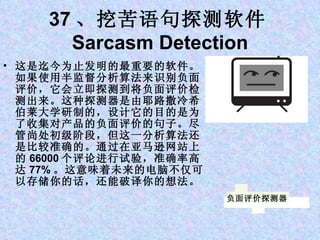 37 、挖苦语句探测软件 Sarcasm Detection 这是迄今为止发明的最重要的软件。如果使用半监督分析算法来识别负面评价，它会立即探测到将负面评价检测出来。这种探测器是由耶路撒冷希伯莱大学研制的，设计它的目的是为了收集对产品的负面评价的句子。尽管尚处初级阶段，但这一分析算法还是比较准确的。通过在亚马逊网站上的 66000 个评论进行试验，准确率高达 77% 。这意味着未来的电脑不仅可以存储你的话，还能破译你的想法。 负面评价探测器 