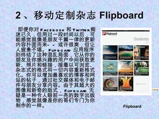 2 、移动定制杂志 Flipboard 即便你对 Facebook 和 Twitter 痴迷已久，但用过一段时间以后，可能感觉就像是朋友千篇一律的更新内容扑面而来——或许很爽，但让人疲惫不堪。 Flipboard 应用程序则终结了这种混乱局面，它从你的朋友及你感兴趣的用户中间获取更新、照片和链接，接着以可浏览、杂志式的格式将一切内容重新格式化。你可以增加最喜欢的博客和网站的帖子，通过社交媒体和电子邮件与朋友分享内容。由于其超大的图像和新奇的版式， Flipboard 无疑是一种令人眼前一亮的数字出版物，感觉就像是你的哥们专门为你制作的一样。 1 、苹果平板电脑 iPad Flipboard   