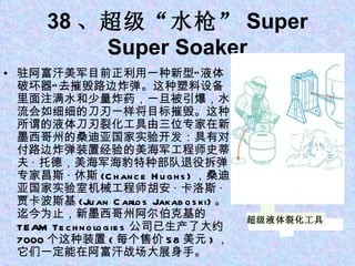 38 、超级“水枪” Super Super Soaker 驻阿富汗美军目前正利用一种新型“液体破坏器”去摧毁路边炸弹。这种塑料设备里面注满水和少量炸药，一旦被引爆，水流会如细细的刀刃一样将目标摧毁。这种所谓的液体刀刃裂化工具由三位专家在新墨西哥州的桑迪亚国家实验开发：具有对付路边炸弹装置经验的美海军工程师史蒂夫 · 托德，美海军海豹特种部队退役拆弹专家昌斯 · 休斯 (Chance Hughs) ，桑迪亚国家实验室机械工程师胡安 · 卡洛斯 · 贾卡波斯基 (Juan Carlos Jakaboski) 。迄今为止，新墨西哥州阿尔伯克基的 TEAM Technologies 公司已生产了大约 7000 个这种装置 ( 每个售价 58 美元 ) ，它们一定能在阿富汗战场大展身手。 超级液体裂化工具 
