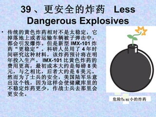 39 、更安全的炸药  Less Dangerous Explosives 传统的黄色炸药相对不是太稳定，它掉落地上或者运输车辆被子弹击中，都会引发爆炸。但是新型 IMX-101 炸药“更稳定”。科研人员用了 4 年时间研究这种材料，该炸药预计将在明年投入生产。 IMX-101 比黄色炸药的费用更高，最初成本大约是每磅 8 美元，与之相比，后者大约是 6 美元。然而为了士兵的安全，美国陆军乐意出这个钱，因为这样会使储藏库里的不稳定炸药更少，作战士兵去那里会更安全。 危险性较小的炸药 