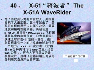 40 、  X-51 “ 骑波者” The X-51A WaveRider 为了击败其认为的所有敌人，美国曾囤积了大量武器。数十年过去了，美军正在研制用于应对孤立冲突、需要速度和精确性的武器。高超音速 X-51A“ 波行者” (Waverider) 飞行器就是其中的典型代表，它也是美国“快速全球打击”计划的一部分，该计划目标是在一小时内攻击地球上任何一个地方。 X-51A“ 波行者”飞行器在 10 分钟内可飞行 600 英里 ( 约合 965 公里 ) 。更令人不可思议的是，根据设计，这种飞行器前端还可以充分利用其自身产生的声波。 “ 波行者”飞行器 