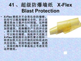 41 、超级防爆墙纸  X-Flex Blast Protection X-Flex 壁纸并不会美化你的墙壁，但却可以提高墙壁安全性，防止在遭受致命力量冲击时倒塌。这种壁纸拥有惊人的弹力，在设计上能够加固建筑，抵御爆炸产生的冲击波，弹片和导致地面晃动的自然灾害，可以贴在墙壁、地板和天花板上。 X-Flex 壁纸拥有由弹性聚合物和一种类似凯夫拉尔纤维的材料组成的夹层结构，坚固性超过墙壁。据悉，美国的海外军事基地正考虑采用这种壁纸。 