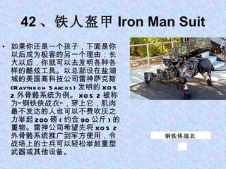 42 、铁人盔甲 Iron Man Suit 如果你还是一个孩子，下面是你以后成为极客的另一个理由：长大以后，你就可以去发明各种各样的酷炫工具。以总部设在盐湖城的美国高科技公司雷神萨克斯 (Raytheon Sarcos) 发明的 XOS 2 外骨骼系统为例。 XOS 2 被称为“钢铁侠战衣”，穿上它，肌肉最不发达的人也可以不费吹灰之力举起 200 磅 ( 约合 90 公斤 ) 的重物。雷神公司希望先将 XOS 2 外骨骼系统推广到军方使用，令战场上的士兵可以轻松举起重型武器或其他设备。 钢铁侠战衣 