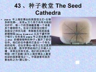 43 、种子教堂 The Seed Cathedra 2010  年上海世博会的英国馆主打“生物多样性牌”，采用 6 万个用于传导光线的光纤杆，每一个的顶端蕴含着一个或者多个植物种子。在设计英国馆过程中，英国设计师托马斯 · 希斯维克和英国皇家植物园 (Kew Garden) 以及千禧年种子银行 ( 任务是在 2020 年之前收集世界上 25% 的植物物种的种子 ) 展开了密切合作。他们的合作最终打造出一个有生命的结构，切合世博会“城市让生活更美好”的主题，数字梦想经他们之手植入土壤，孕育出所有生命。他们的这种合作帮助 “种子圣殿”成为上海世博会上最受欢迎的国家展馆之一。中国游客将其形象地称之为“蒲公英”。 