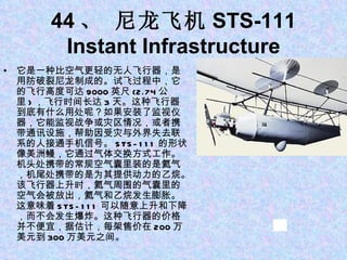 44 、 尼龙飞机 STS-111 Instant Infrastructure 它是一种比空气更轻的无人飞行器，是用防破裂尼龙制成的。试飞过程中，它的飞行高度可达 9000 英尺 (2.74 公里 ) ，飞行时间长达 3 天。这种飞行器到底有什么用处呢？如果安装了监视仪器，它能监视战争或灾区情况，或者携带通讯设施，帮助因受灾与外界失去联系的人接通手机信号。 STS-111 的形状像美洲鳗，它通过气体交换方式工作。机头处携带的常规空气囊里装的是氦气，机尾处携带的是为其提供动力的乙烷。该飞行器上升时，氦气周围的气囊里的空气会被放出，氦气和乙烷发生膨胀。这意味着 STS-111 可以随意上升和下降，而不会发生爆炸。这种飞行器的价格并不便宜，据估计，每架售价在 200 万美元到 300 万美元之间。 