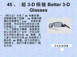 45 、 超 3-D 眼镜 Better 3-D Glasses 《阿凡达》引发了 3D 电影狂潮，但眼镜却拖了后腿： 3D 眼镜将图像的亮度降低了 50% ，如果你是近视眼，你必须将它放在自己的近视镜之上，此时何谈观影效果？为了消除这个障碍，美国奥克利公司与梦工厂合作，开发出带有光学矫正镜片的  3D  眼镜，而三星公司也针对其 3D 电视推出了相应的  3D 眼镜。由于这两家公司的努力，我们才真正做到了“眼见为实”  更先进 3D 眼镜 
