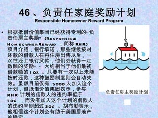 46 、负责任家庭奖励计划 Responsible Homeowner Reward Program 根据抵借价值集团已经获得专利的“负责任房主奖励”  (Responsible Homeowner Reward ，简称 RHR) 项目介绍，银行承诺，那些继续按时还款的借款人在将住房出售以后，一次性还上银行贷款，他们会获得一定数额的奖励——大约相当于他们最初借款额的 10% 。只要有一次以上未能按时还款，这种鼓励制度则会自动失效。虽然目前仅有  5000 人加入这个计划，但抵借价值集团表示，参与 RHR 计划的借款人的违约率低于 10% ，而没有加入这个计划的借款人的违约率则超过 20% 。胡布勒表示，他相信这个计划会有助于美国房地产的稳定。 负责任房主奖励计划 