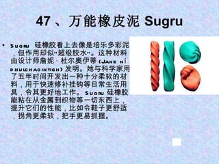 47 、万能橡皮泥 Sugru Sugru  硅橡胶看上去像是培乐多彩泥，但作用却似“超级胶水”。这种材料由设计师詹妮 · 杜尔奥伊蒂 (Jane ní dhulchaointigh) 发明。她与科学家用了五年时间开发出一种十分柔软的材料，用于快速修补挂钩等日常生活用具，令其更好地工作。 Sugru 硅橡胶能粘在从金属到织物等一切东西上，提升它们的性能，比如令鞋子更舒适，拐角更柔软，把手更易抓握。 