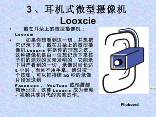 3 、耳机式微型摄像机 Looxcie 戴在耳朵上的微型摄像机： Looxcie 　　如果你想看到这一切，并想把它记录下来，戴在耳朵上的微型摄像机 Looxcie 将是你的理想之选。这种摄像机是由一位想记录下来孩子们的派对的父亲发明的，它能录下用户看到的一切，录像时间长达 5 小时，而且不用手拿。通过按一个按钮，可以把持续 30 秒的录像片段发送到 Facebook 、 YouTube 或预置邮箱地址里，这使 Looxcie 成为音频 - 视频共享时代的完美杰作。 1 、苹果平板电脑 iPad Flipboard   