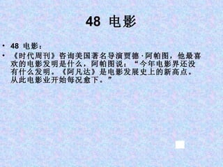 48  电影 48  电影： 《时代周刊》咨询美国著名导演贾德 · 阿帕图，他最喜欢的电影发明是什么，阿帕图说：“今年电影界还没有什么发明。《阿凡达》是电影发展史上的新高点。从此电影业开始每况愈下。” 