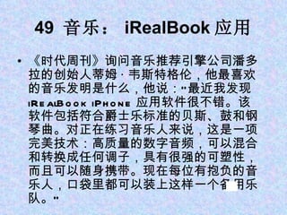 49  音乐： iRealBook 应用 《时代周刊》询问音乐推荐引擎公司潘多拉的创始人蒂姆 · 韦斯特格伦，他最喜欢的音乐发明是什么，他说：“最近我发现 iRealBook iPhone 应用软件很不错。该软件包括符合爵士乐标准的贝斯、鼓和钢琴曲。对正在练习音乐人来说，这是一项完美技术：高质量的数字音频，可以混合和转换成任何调子，具有很强的可塑性，而且可以随身携带。现在每位有抱负的音乐人，口袋里都可以装上这样一个备用乐队。” 