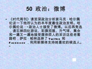 50  政治：微博 《时代周刊》请资深政治分析家马克 · 哈尔佩伦谈一下他所认为的本年度最佳政治发明。哈尔佩伦说：“政治人士接受了微博。以后再竞选，请忘掉四处游说、彩旗招展、升气球、集会和一遍又一遍地接受媒体烦人的采访这些老套路吧，萨拉 · 帕林选择了 Twitter  和  Facebook ，利用新媒体支持她喜欢的候选人。” 