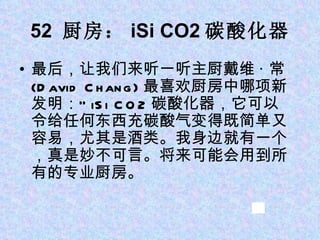 52  厨房： iSi CO2 碳酸化器 最后，让我们来听一听主厨戴维 · 常 (David Chang) 最喜欢厨房中哪项新发明：“ iSi CO2 碳酸化器，它可以令给任何东西充碳酸气变得既简单又容易，尤其是酒类。我身边就有一个，真是妙不可言。将来可能会用到所有的专业厨房。  