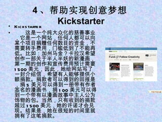 4 、帮助实现创意梦想 Kickstarter Kickstarter 　　这是一个纯大众化的慈善事业，它是一个网站，任何人都可以向某个项目捐赠任何数目的资金，不需要转手费用，门槛低到了不能再低。比如：加州马金？卡拉汉希望创作一部关于半人半妖的新漫画，第一期的创作和宣传费用预计需要 1500 美元，因此，她给网站写了一封介绍信，希望有人能够提供小额捐款。捐款者可以得到的回报是，捐 5 美元可以得到一册带有作者签名的漫画书，捐 100 美元可以得到一个带有以漫画故事中主人公为饰物的包。当然，只有收到的捐款超过 1500 美元，她的许诺才会兑现。结果是，她在很短的时间里就拥有了这笔捐款。 1 、苹果平板电脑 iPad 