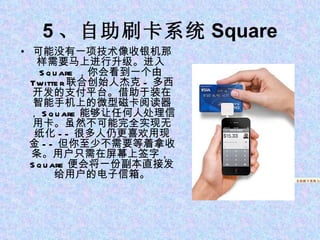 5 、自助刷卡系统 Square 可能没有一项技术像收银机那样需要马上进行升级。进入 Square ，你会看到一个由 Twitter 联合创始人杰克 - 多西开发的支付平台。借助于装在智能手机上的微型磁卡阅读器， Square 能够让任何人处理信用卡。虽然不可能完全实现无纸化 -- 很多人仍更喜欢用现金 -- 但你至少不需要等着拿收条。用户只需在屏幕上签字， Square 便会将一份副本直接发给用户的电子信箱。 1 、苹果平板电脑 iPad 5 、自助刷卡系统 Square 5 、自助刷卡系统 Square 