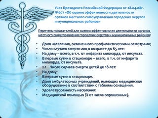 Указ Президента Российской Федерации от 28.04.08г. №607 «Об оценке эффективности деятельности  органов местного самоуправления городских округов  и муниципальных районов» Перечень показателей для оценки эффективности деятельности органов  местного самоуправления городских округов и муниципальных районов : Доля населения, охваченного профилактическими осмотрами; Число случаев смерти лиц в возрасте до 65 лет: На дому – всего, в т.ч. от инфаркта миокарда, от инсульта. В первые сутки в стационаре – всего, в т.ч. от инфаркта миокарда, от инсульта. 2.1  Число случаев смерти детей до 18 лет: На дому; В первые сутки в стационаре. Доля амбулаторных учреждений, имеющих медицинское оборудование в соответствии с табелем оснащения. Удовлетворенность населения: Медицинской помощью (% от числа опрошенных). 