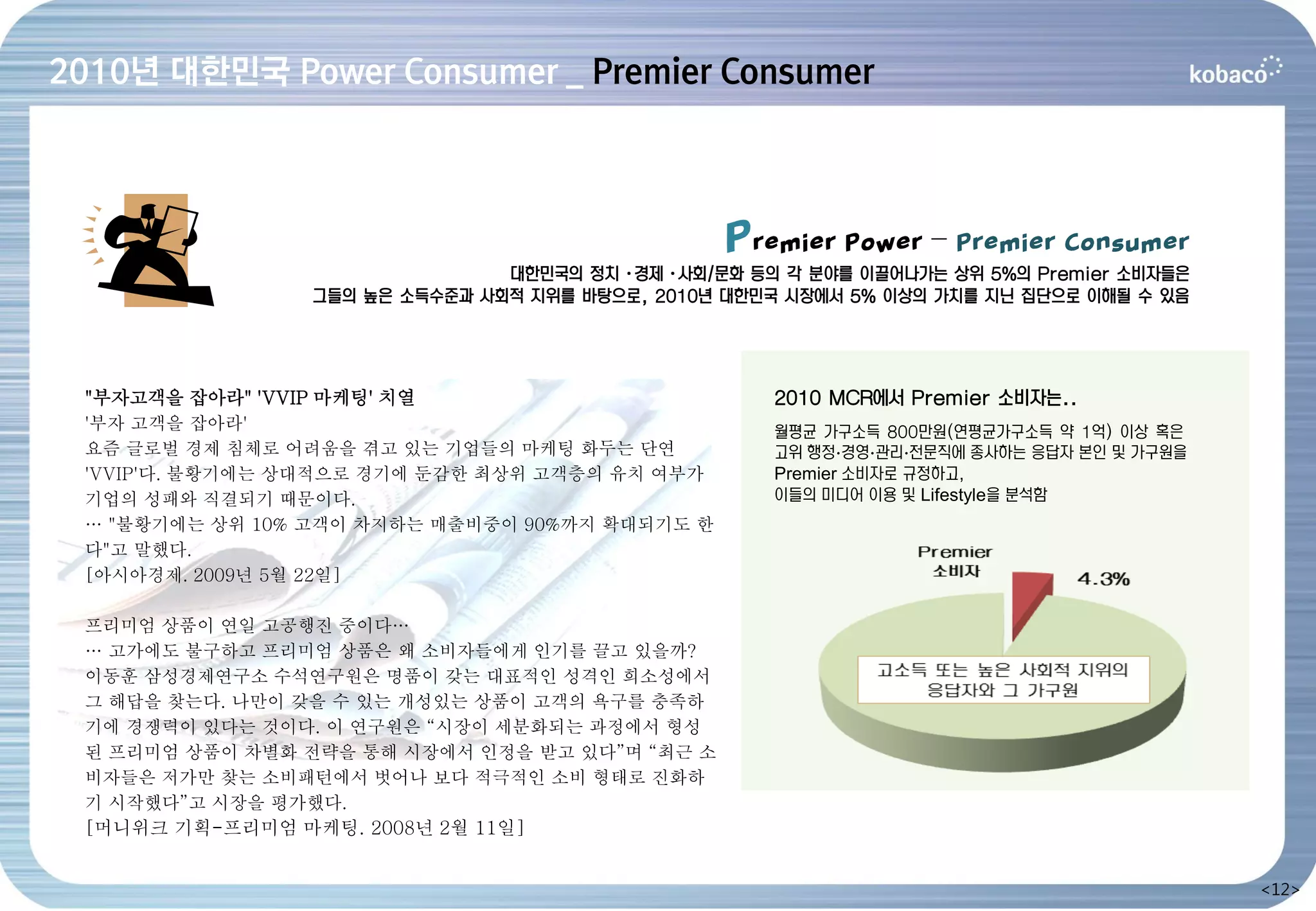 2010년 대한민국 Power Consumer _ Premier Consumer



                                                Premier Power – Premier Consumer
                               대한민국의 정치·경제·사회/문화 등의 각 분야를 이끌어나가는 상위 5%의 Premier 소비자들은
                그들의 높은 소득수준과 사회적 지위를 바탕으로, 2010년 대한민국 시장에서 5% 이상의 가치를 지닌 집단으로 이해될 수 있음




 "부자고객을 잡아라" 'VVIP 마케팅' 치열                          2010 MCR에서 Premier 소비자는..
 '부자 고객을 잡아라'                                       월평균 가구소득 800만원(연평균가구소득 약 1억) 이상 혹은
 요즘 글로벌 경제 침체로 어려움을 겪고 있는 기업들의 마케팅 화두는 단연           고위 행정∙경영∙관리∙전문직에 종사하는 응답자 본인 및 가구원을
 'VVIP'다. 불황기에는 상대적으로 경기에 둔감한 최상위 고객층의 유치 여부가       Premier 소비자로 규정하고,
 기업의 성패와 직결되기 때문이다.                                 이들의 미디어 이용 및 Lifestyle을 분석함
 … "불황기에는 상위 10% 고객이 차지하는 매출비중이 90%까지 확대되기도 한
 다"고 말했다.
 [아시아경제. 2009년 5월 22일]

 프리미엄 상품이 연일 고공행진 중이다…
 … 고가에도 불구하고 프리미엄 상품은 왜 소비자들에게 인기를 끌고 있을까?
 이동훈 삼성경제연구소 수석연구원은 명품이 갖는 대표적인 성격인 희소성에서
 그 해답을 찾는다. 나만이 갖을 수 있는 개성있는 상품이 고객의 욕구를 충족하
 기에 경쟁력이 있다는 것이다. 이 연구원은 “시장이 세분화되는 과정에서 형성
 된 프리미엄 상품이 차별화 전략을 통해 시장에서 인정을 받고 있다”며 “최근 소
 비자들은 저가만 찾는 소비패턴에서 벗어나 보다 적극적인 소비 형태로 진화하
 기 시작했다”고 시장을 평가했다.
 [머니위크 기획-프리미엄 마케팅. 2008년 2월 11일]


                                                                                          <12>
 